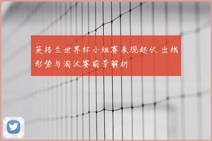 英格兰世界杯小组赛表现起伏 出线形势与淘汰赛前景解析