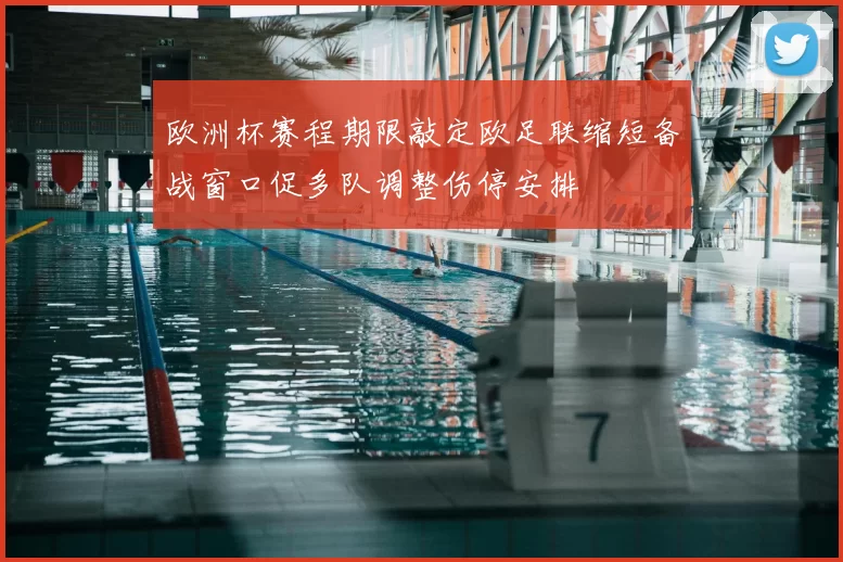 欧洲杯赛程期限敲定欧足联缩短备战窗口促多队调整伤停安排