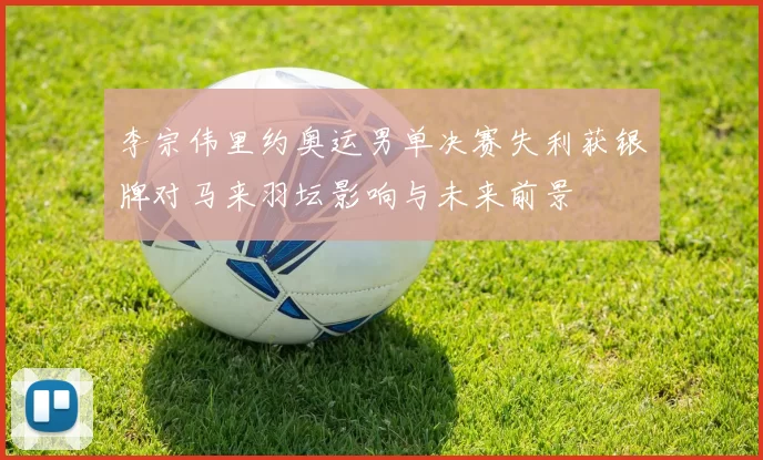 李宗伟里约奥运男单决赛失利获银牌对马来羽坛影响与未来前景