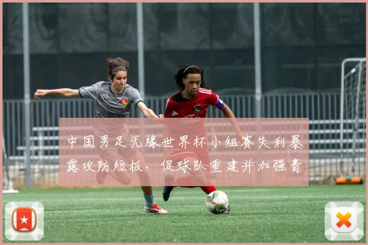 中国男足无缘世界杯小组赛失利暴露攻防短板，促球队重建并加强青训投入