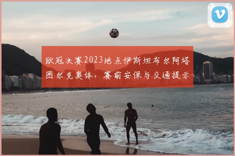 欧冠决赛2023地点伊斯坦布尔阿塔图尔克奥体，赛前安保与交通提示