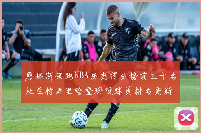 詹姆斯领跑NBA历史得分榜前三十名杜兰特库里哈登现役球员排名更新