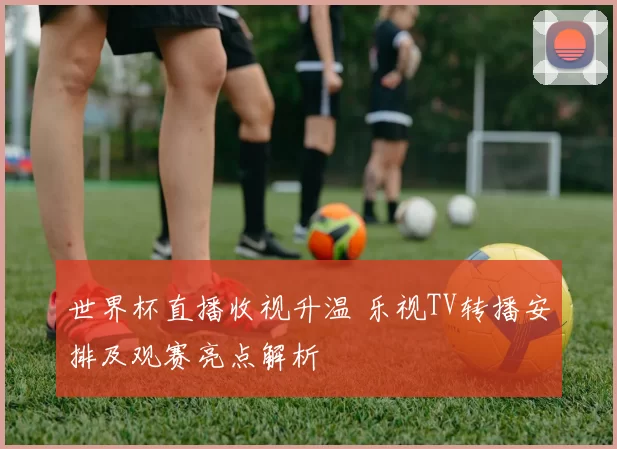 世界杯直播收视升温 乐视TV转播安排及观赛亮点解析