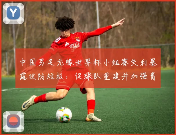 中国男足无缘世界杯小组赛失利暴露攻防短板，促球队重建并加强青训投入