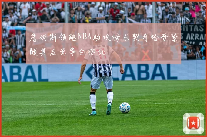 詹姆斯领跑NBA助攻榜东契奇哈登紧随其后竞争白热化