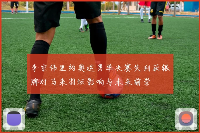 李宗伟里约奥运男单决赛失利获银牌对马来羽坛影响与未来前景