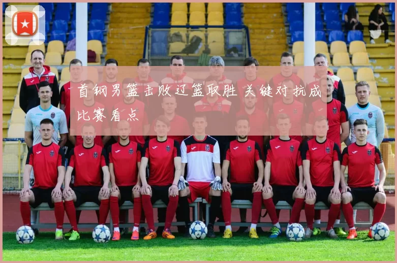 首钢男篮击败辽篮取胜 关键对抗成比赛看点