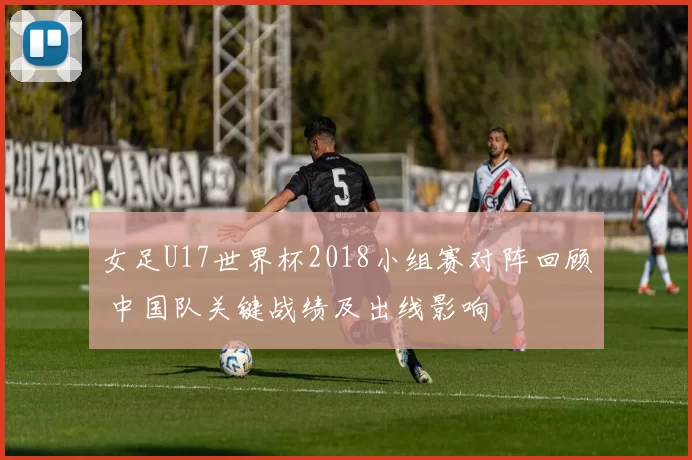 女足U17世界杯2018小组赛对阵回顾 中国队关键战绩及出线影响