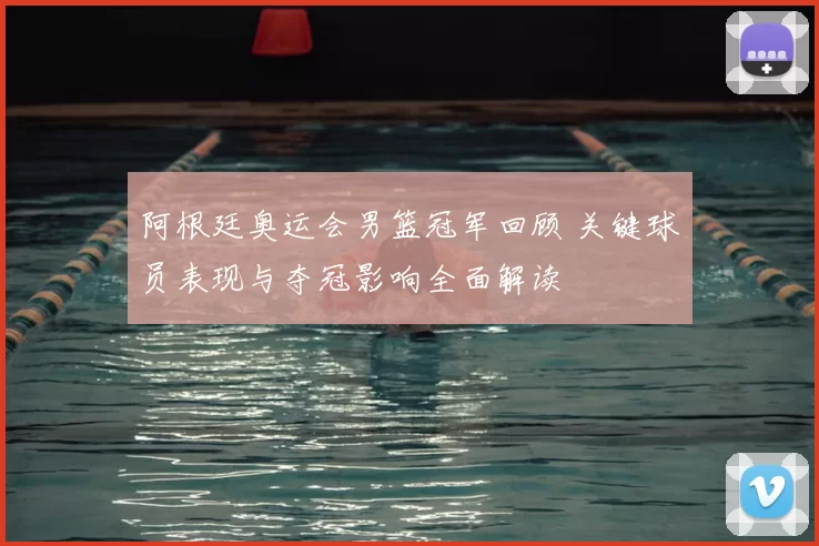 阿根廷奥运会男篮冠军回顾 关键球员表现与夺冠影响全面解读