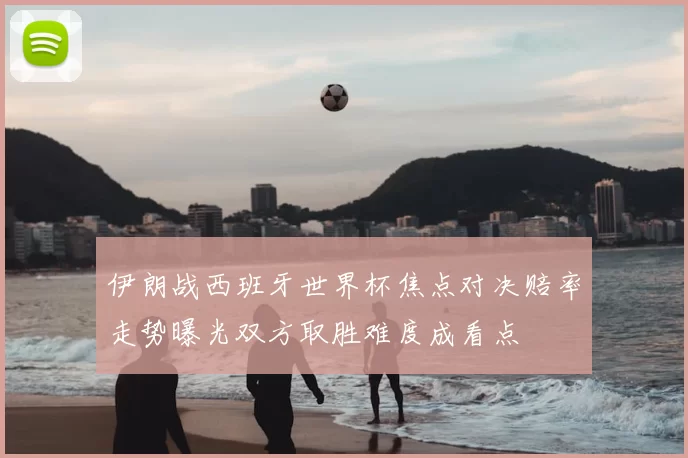 伊朗战西班牙世界杯焦点对决赔率走势曝光双方取胜难度成看点