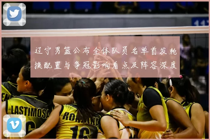 辽宁男篮公布全体队员名单首发轮换配置与争冠影响看点及阵容深度评估