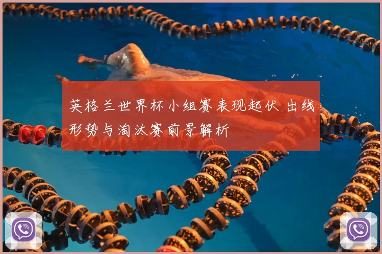 英格兰世界杯小组赛表现起伏 出线形势与淘汰赛前景解析