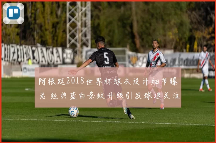 阿根廷2018世界杯球衣设计细节曝光 经典蓝白条纹升级引发球迷关注