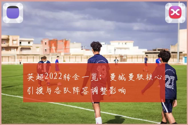 英超2022转会一览：曼城曼联核心引援与各队阵容调整影响