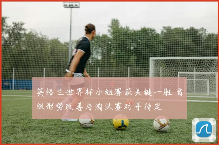 英格兰世界杯小组赛获关键一胜 晋级形势改善与淘汰赛对手待定