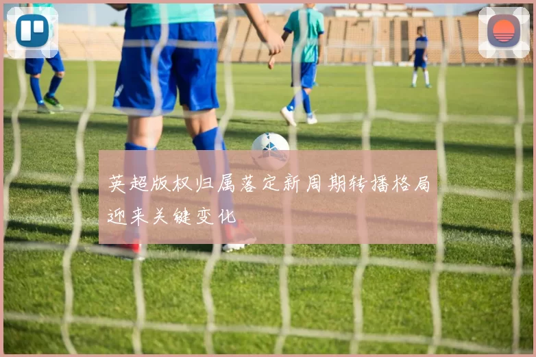 英超版权归属落定新周期转播格局迎来关键变化