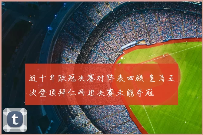 近十年欧冠决赛对阵表回顾 皇马五次登顶拜仁两进决赛未能夺冠