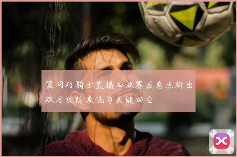 篮网对骑士直播回放赛后看点析出双方攻防表现与关键回合