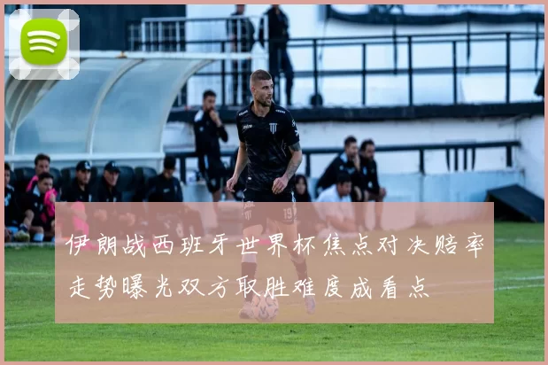 伊朗战西班牙世界杯焦点对决赔率走势曝光双方取胜难度成看点