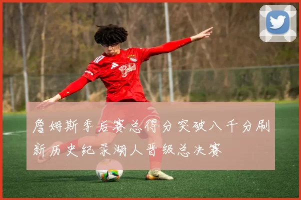 詹姆斯季后赛总得分突破八千分刷新历史纪录湖人晋级总决赛