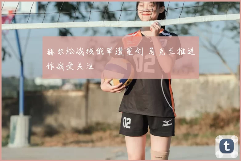 赫尔松战线俄军遭重创 乌克兰推进作战受关注