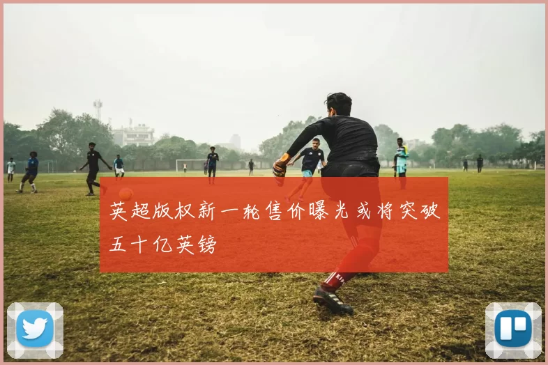 英超版权新一轮售价曝光或将突破五十亿英镑