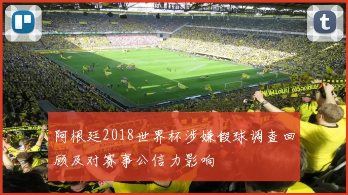 阿根廷2018世界杯涉嫌假球调查回顾及对赛事公信力影响