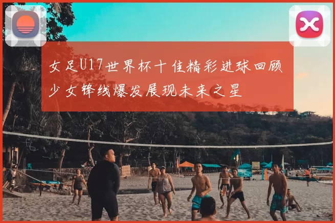 女足U17世界杯十佳精彩进球回顾 少女锋线爆发展现未来之星