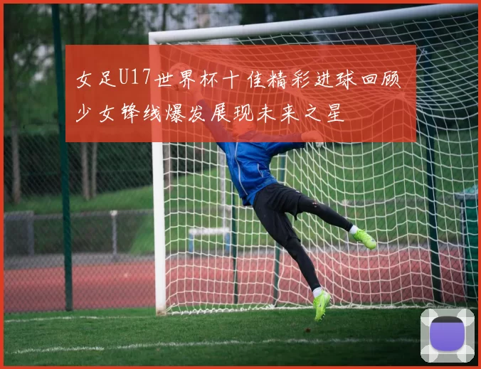 女足U17世界杯十佳精彩进球回顾 少女锋线爆发展现未来之星