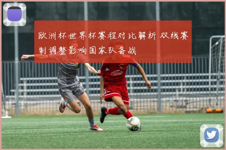 欧洲杯世界杯赛程对比解析 双线赛制调整影响国家队备战